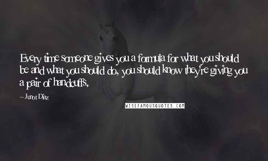 Junot Diaz Quotes: Every time someone gives you a formula for what you should be and what you should do, you should know they're giving you a pair of handcuffs.