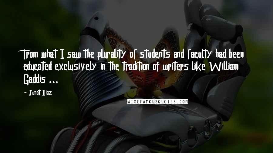 Junot Diaz Quotes: From what I saw the plurality of students and faculty had been educated exclusively in the tradition of writers like William Gaddis ...