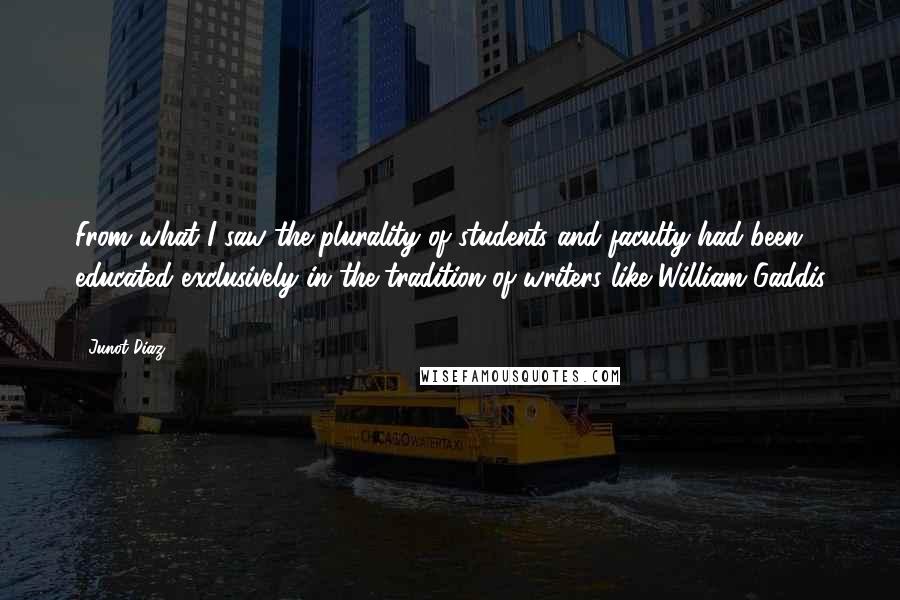 Junot Diaz Quotes: From what I saw the plurality of students and faculty had been educated exclusively in the tradition of writers like William Gaddis ...