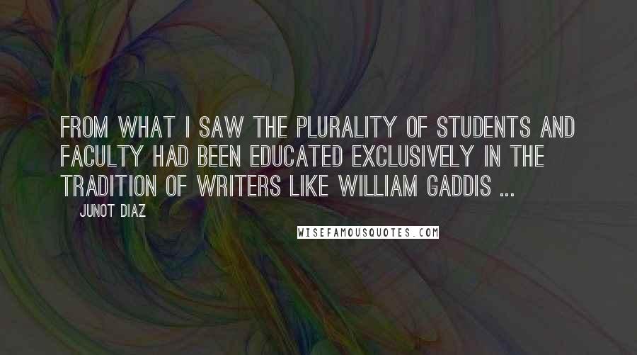 Junot Diaz Quotes: From what I saw the plurality of students and faculty had been educated exclusively in the tradition of writers like William Gaddis ...