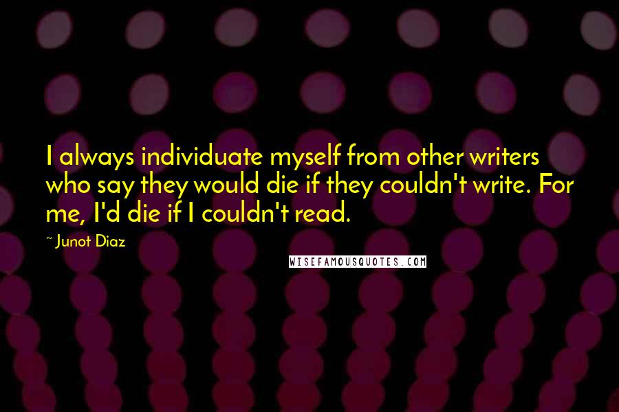 Junot Diaz Quotes: I always individuate myself from other writers who say they would die if they couldn't write. For me, I'd die if I couldn't read.