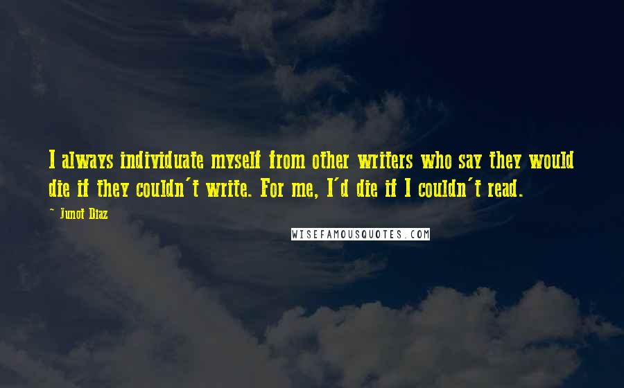 Junot Diaz Quotes: I always individuate myself from other writers who say they would die if they couldn't write. For me, I'd die if I couldn't read.