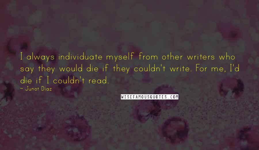 Junot Diaz Quotes: I always individuate myself from other writers who say they would die if they couldn't write. For me, I'd die if I couldn't read.