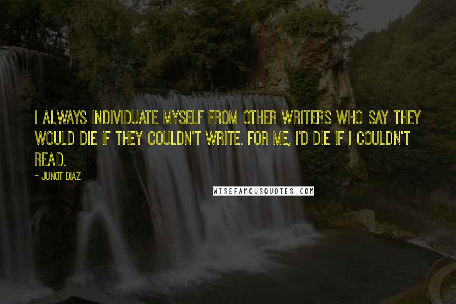 Junot Diaz Quotes: I always individuate myself from other writers who say they would die if they couldn't write. For me, I'd die if I couldn't read.