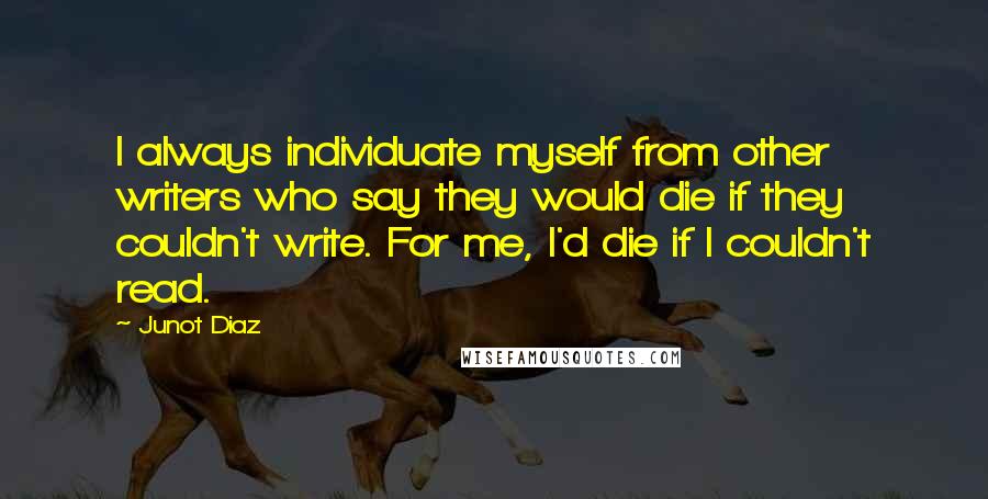 Junot Diaz Quotes: I always individuate myself from other writers who say they would die if they couldn't write. For me, I'd die if I couldn't read.