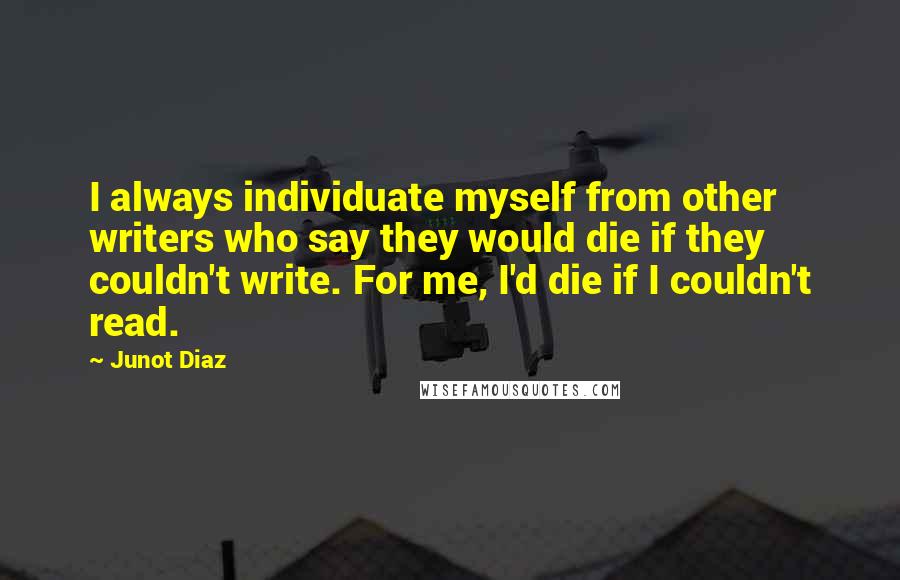 Junot Diaz Quotes: I always individuate myself from other writers who say they would die if they couldn't write. For me, I'd die if I couldn't read.