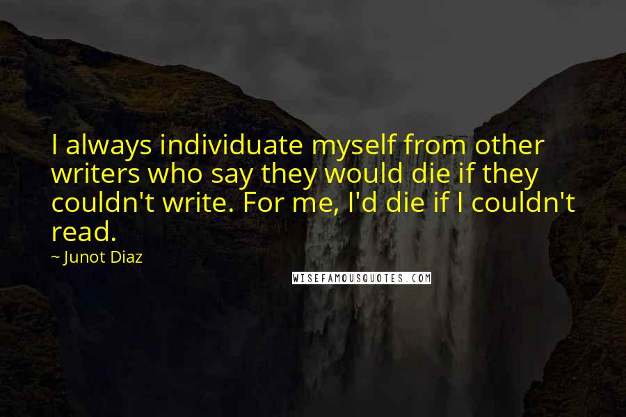 Junot Diaz Quotes: I always individuate myself from other writers who say they would die if they couldn't write. For me, I'd die if I couldn't read.