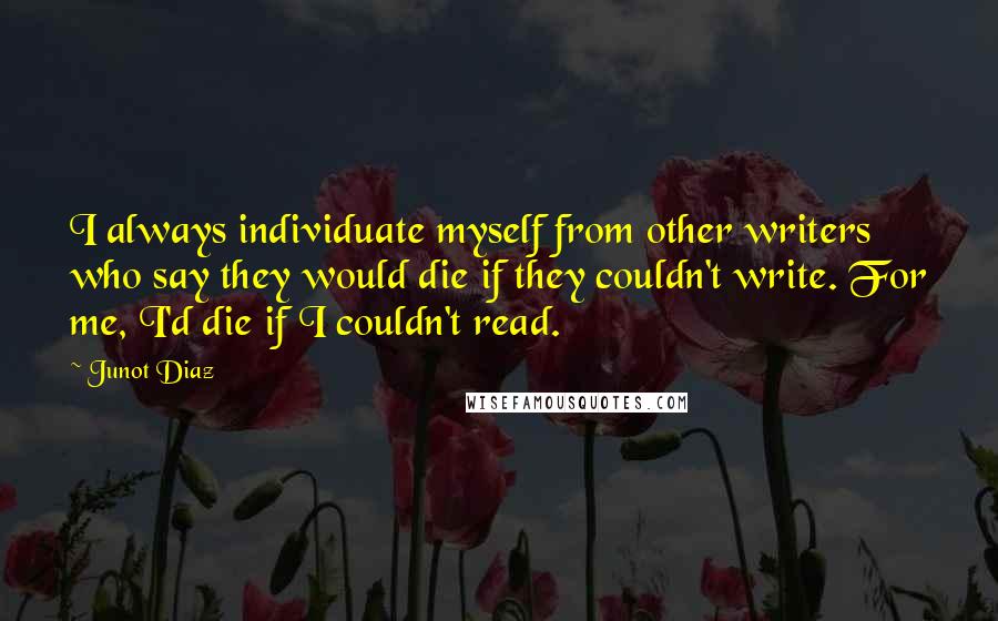 Junot Diaz Quotes: I always individuate myself from other writers who say they would die if they couldn't write. For me, I'd die if I couldn't read.