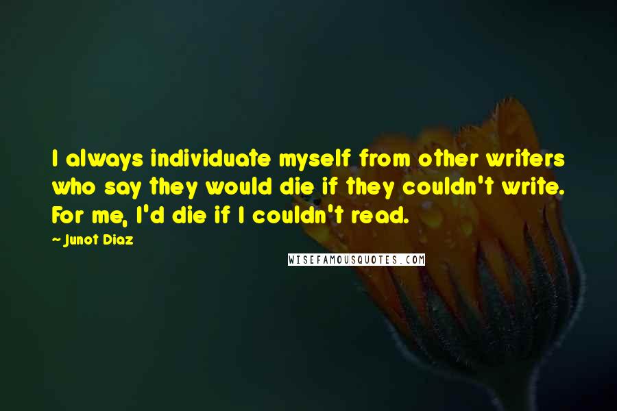 Junot Diaz Quotes: I always individuate myself from other writers who say they would die if they couldn't write. For me, I'd die if I couldn't read.