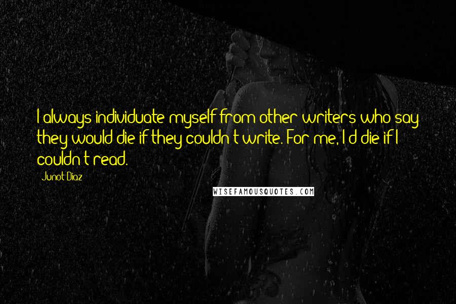 Junot Diaz Quotes: I always individuate myself from other writers who say they would die if they couldn't write. For me, I'd die if I couldn't read.