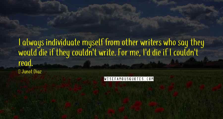 Junot Diaz Quotes: I always individuate myself from other writers who say they would die if they couldn't write. For me, I'd die if I couldn't read.