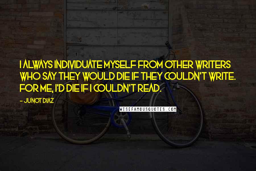 Junot Diaz Quotes: I always individuate myself from other writers who say they would die if they couldn't write. For me, I'd die if I couldn't read.