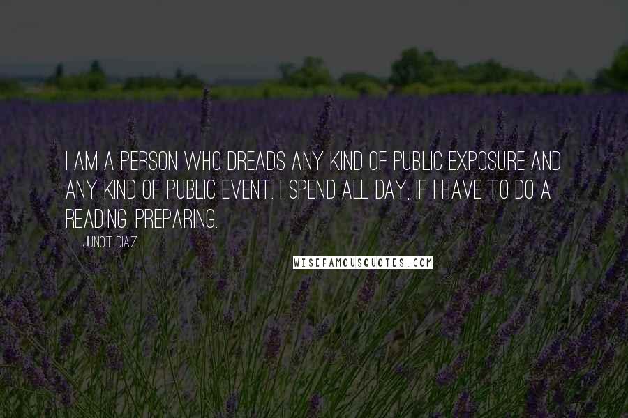 Junot Diaz Quotes: I am a person who dreads any kind of public exposure and any kind of public event. I spend all day, if I have to do a reading, preparing.