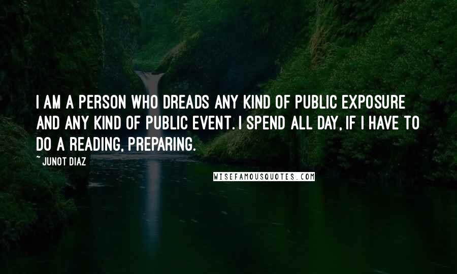 Junot Diaz Quotes: I am a person who dreads any kind of public exposure and any kind of public event. I spend all day, if I have to do a reading, preparing.