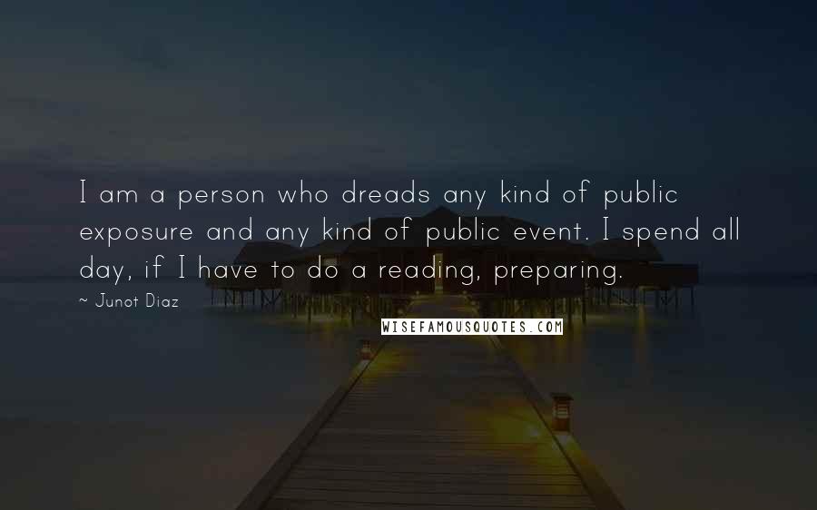 Junot Diaz Quotes: I am a person who dreads any kind of public exposure and any kind of public event. I spend all day, if I have to do a reading, preparing.