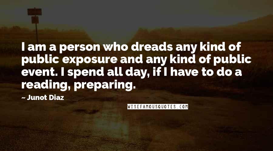 Junot Diaz Quotes: I am a person who dreads any kind of public exposure and any kind of public event. I spend all day, if I have to do a reading, preparing.