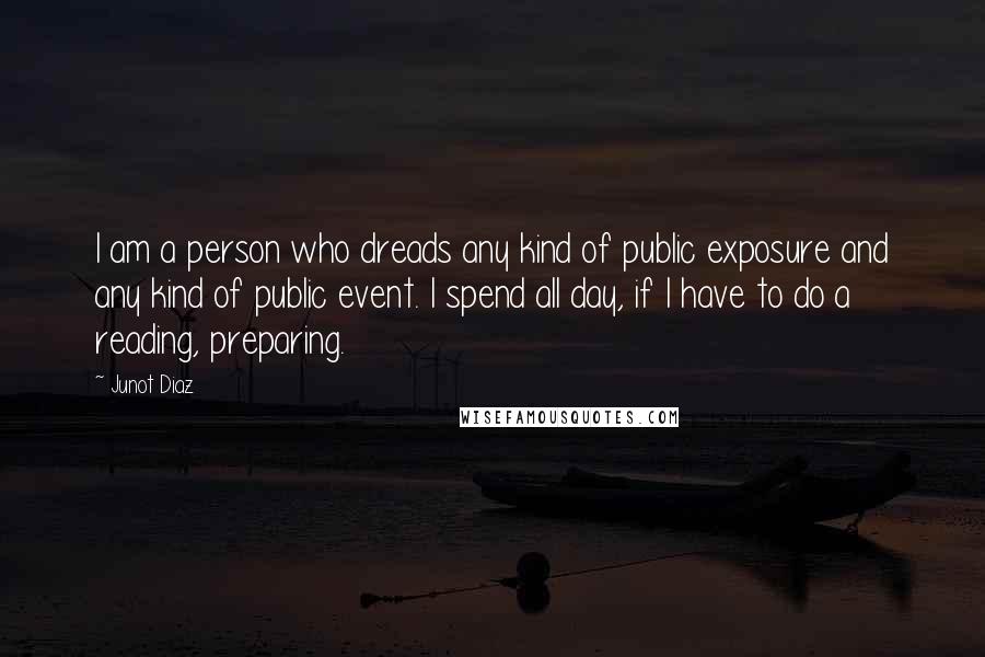 Junot Diaz Quotes: I am a person who dreads any kind of public exposure and any kind of public event. I spend all day, if I have to do a reading, preparing.