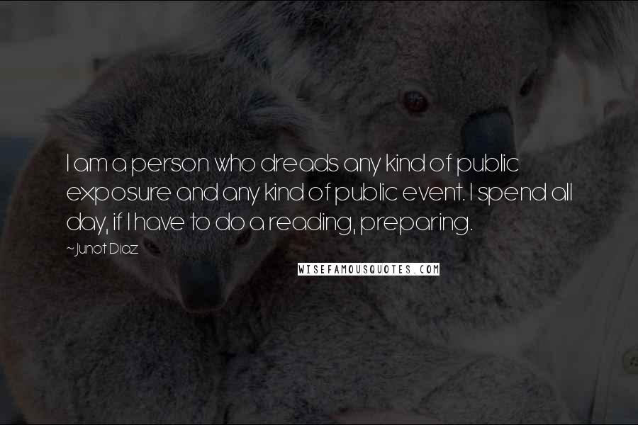 Junot Diaz Quotes: I am a person who dreads any kind of public exposure and any kind of public event. I spend all day, if I have to do a reading, preparing.