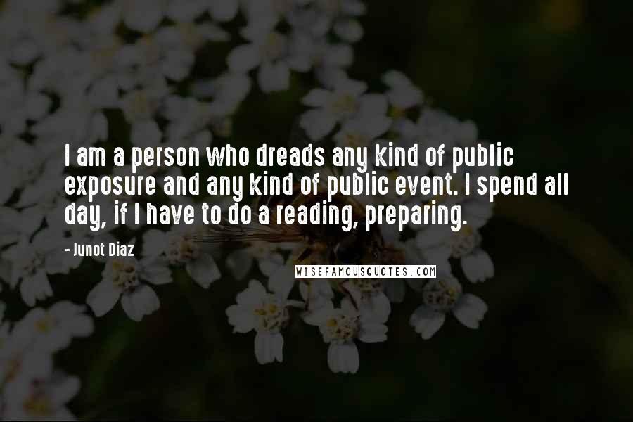 Junot Diaz Quotes: I am a person who dreads any kind of public exposure and any kind of public event. I spend all day, if I have to do a reading, preparing.