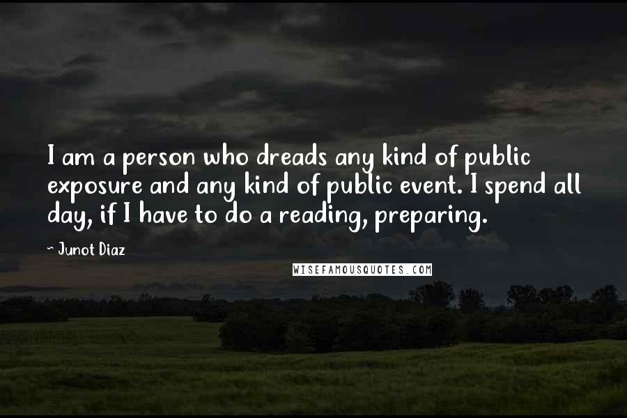 Junot Diaz Quotes: I am a person who dreads any kind of public exposure and any kind of public event. I spend all day, if I have to do a reading, preparing.