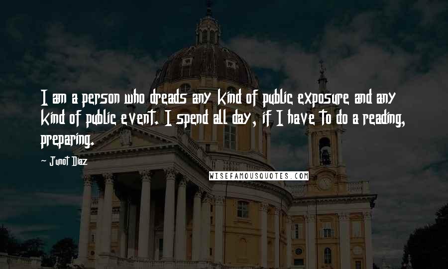 Junot Diaz Quotes: I am a person who dreads any kind of public exposure and any kind of public event. I spend all day, if I have to do a reading, preparing.