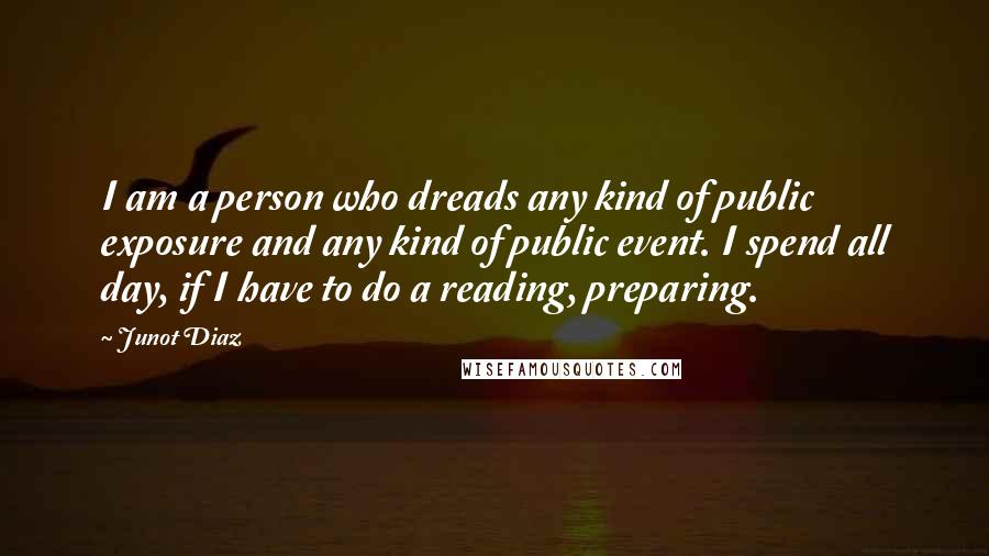 Junot Diaz Quotes: I am a person who dreads any kind of public exposure and any kind of public event. I spend all day, if I have to do a reading, preparing.