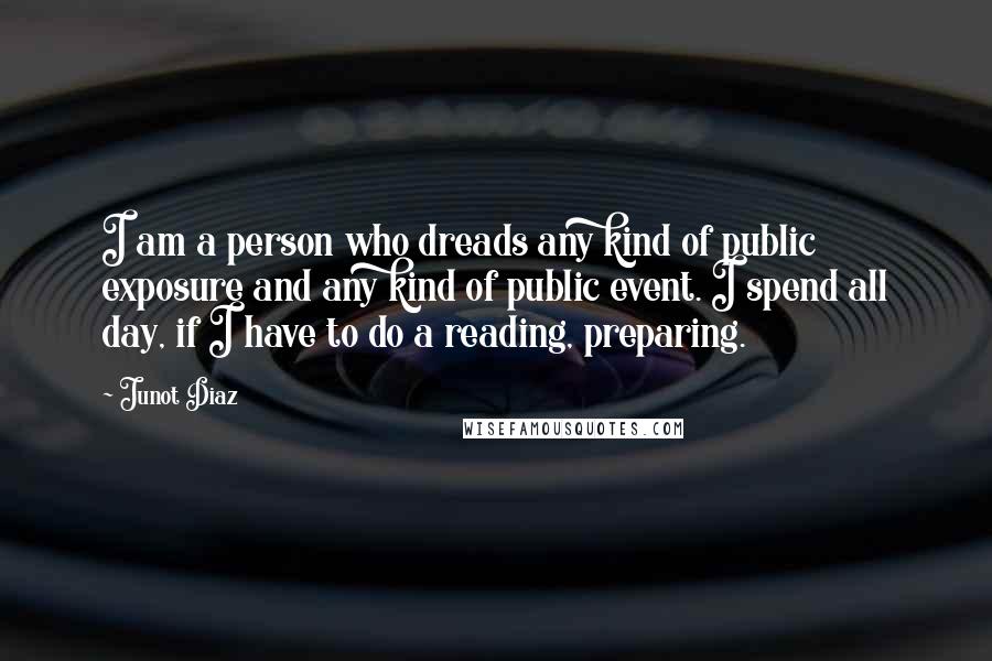 Junot Diaz Quotes: I am a person who dreads any kind of public exposure and any kind of public event. I spend all day, if I have to do a reading, preparing.