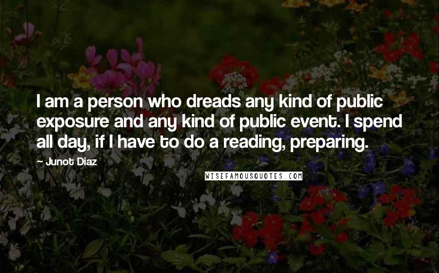 Junot Diaz Quotes: I am a person who dreads any kind of public exposure and any kind of public event. I spend all day, if I have to do a reading, preparing.