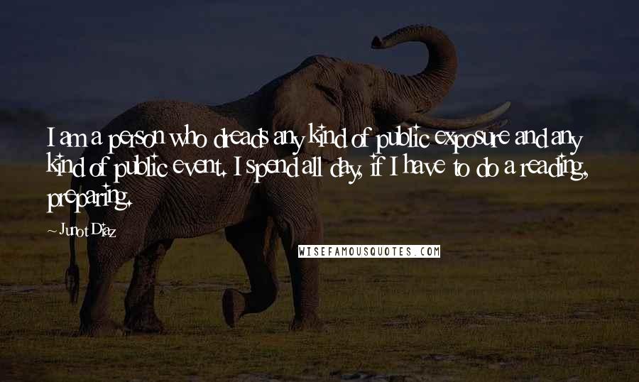 Junot Diaz Quotes: I am a person who dreads any kind of public exposure and any kind of public event. I spend all day, if I have to do a reading, preparing.