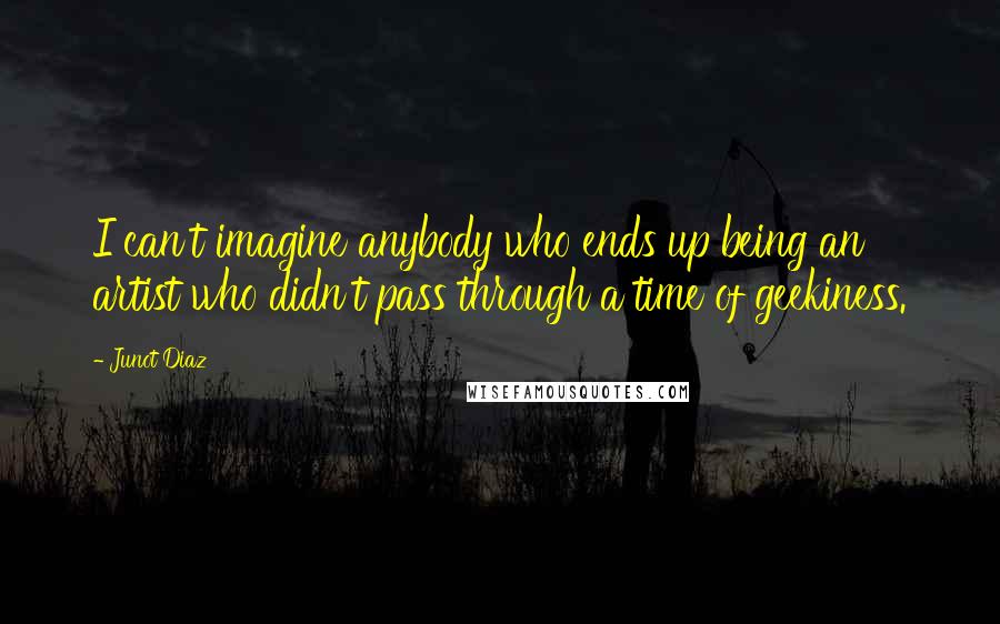 Junot Diaz Quotes: I can't imagine anybody who ends up being an artist who didn't pass through a time of geekiness.