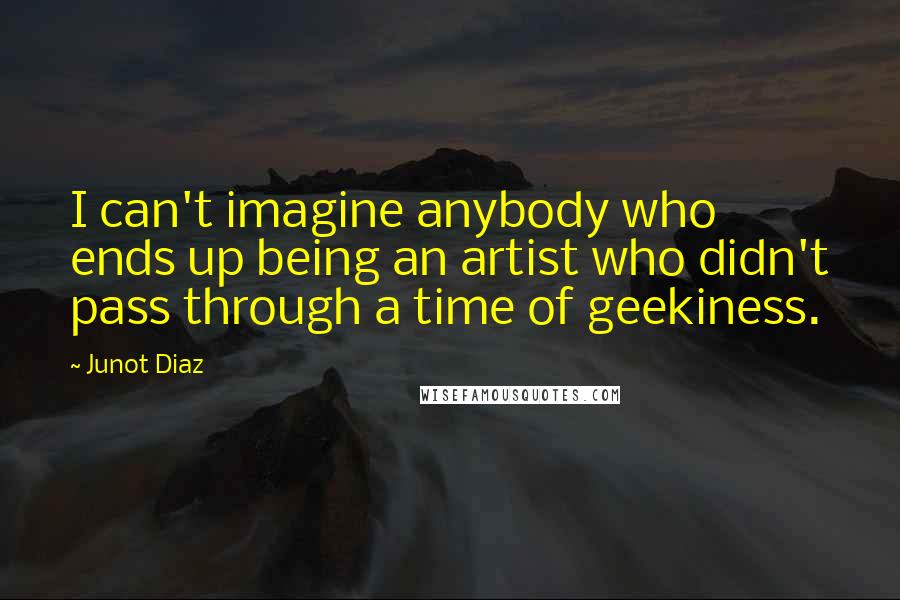 Junot Diaz Quotes: I can't imagine anybody who ends up being an artist who didn't pass through a time of geekiness.