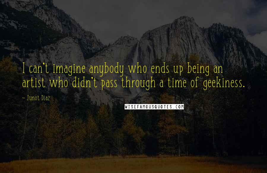 Junot Diaz Quotes: I can't imagine anybody who ends up being an artist who didn't pass through a time of geekiness.