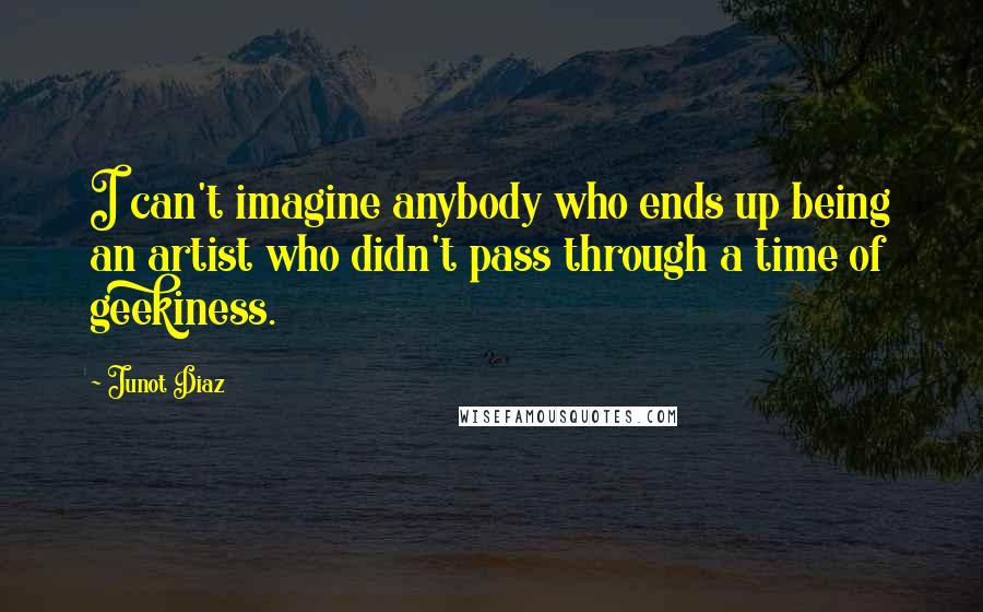 Junot Diaz Quotes: I can't imagine anybody who ends up being an artist who didn't pass through a time of geekiness.