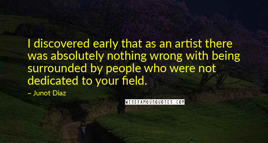 Junot Diaz Quotes: I discovered early that as an artist there was absolutely nothing wrong with being surrounded by people who were not dedicated to your field.