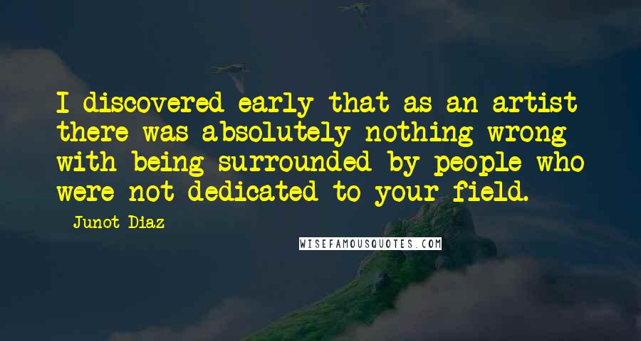 Junot Diaz Quotes: I discovered early that as an artist there was absolutely nothing wrong with being surrounded by people who were not dedicated to your field.