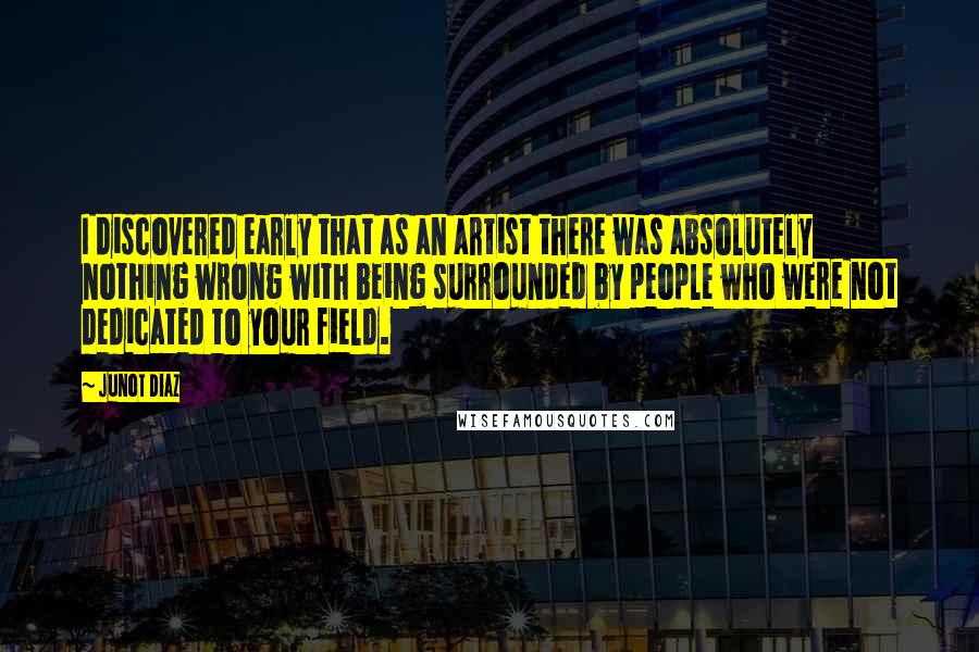 Junot Diaz Quotes: I discovered early that as an artist there was absolutely nothing wrong with being surrounded by people who were not dedicated to your field.