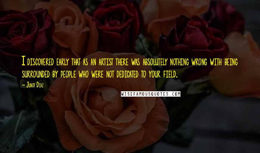 Junot Diaz Quotes: I discovered early that as an artist there was absolutely nothing wrong with being surrounded by people who were not dedicated to your field.