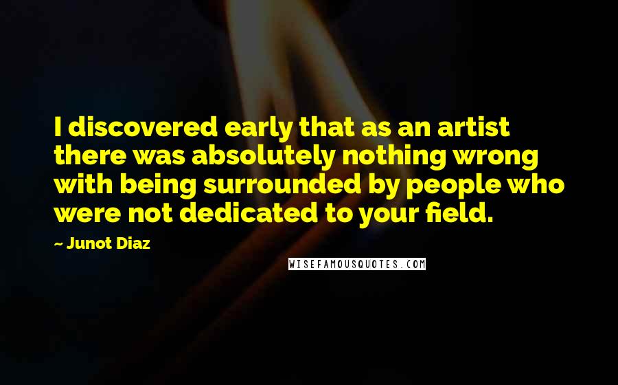 Junot Diaz Quotes: I discovered early that as an artist there was absolutely nothing wrong with being surrounded by people who were not dedicated to your field.