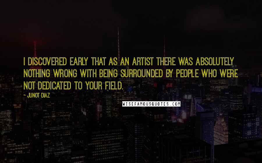 Junot Diaz Quotes: I discovered early that as an artist there was absolutely nothing wrong with being surrounded by people who were not dedicated to your field.