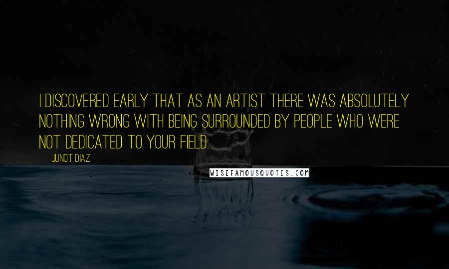 Junot Diaz Quotes: I discovered early that as an artist there was absolutely nothing wrong with being surrounded by people who were not dedicated to your field.