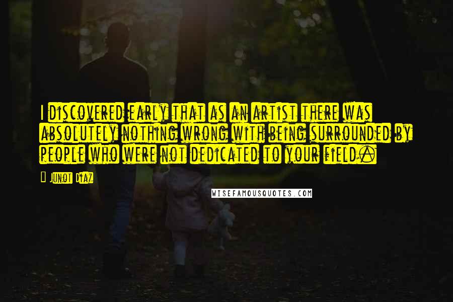 Junot Diaz Quotes: I discovered early that as an artist there was absolutely nothing wrong with being surrounded by people who were not dedicated to your field.