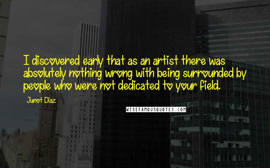 Junot Diaz Quotes: I discovered early that as an artist there was absolutely nothing wrong with being surrounded by people who were not dedicated to your field.