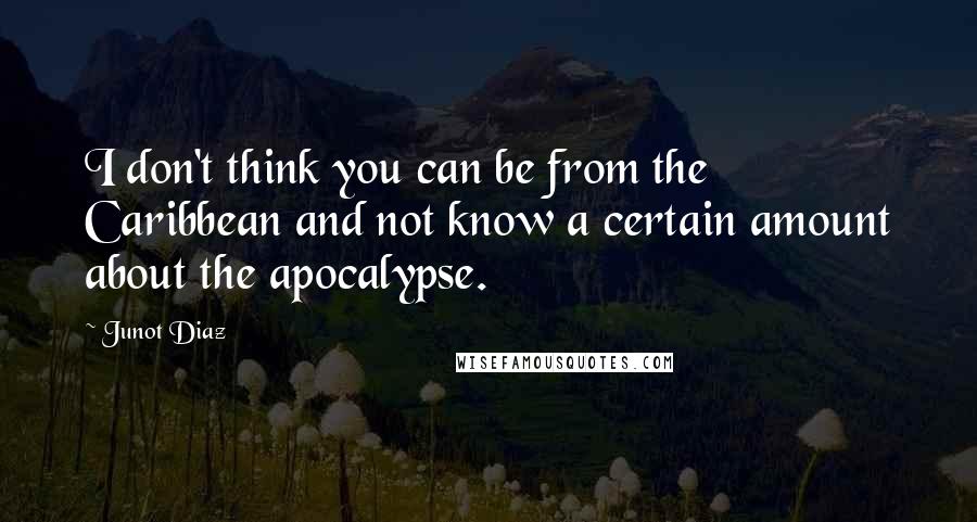 Junot Diaz Quotes: I don't think you can be from the Caribbean and not know a certain amount about the apocalypse.