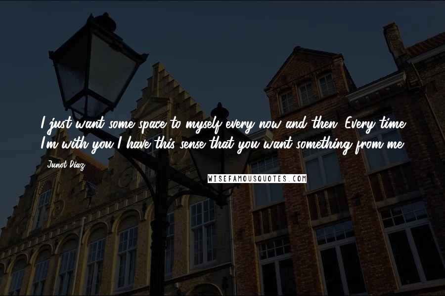 Junot Diaz Quotes: I just want some space to myself every now and then. Every time I'm with you I have this sense that you want something from me.