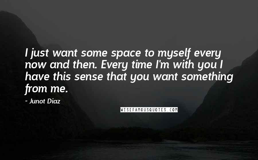 Junot Diaz Quotes: I just want some space to myself every now and then. Every time I'm with you I have this sense that you want something from me.