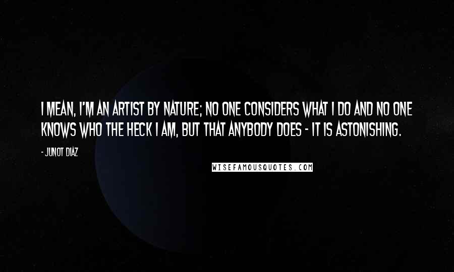 Junot Diaz Quotes: I mean, I'm an artist by nature; no one considers what I do and no one knows who the heck I am, but that anybody does - it is astonishing.