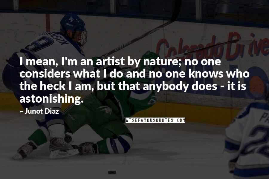 Junot Diaz Quotes: I mean, I'm an artist by nature; no one considers what I do and no one knows who the heck I am, but that anybody does - it is astonishing.