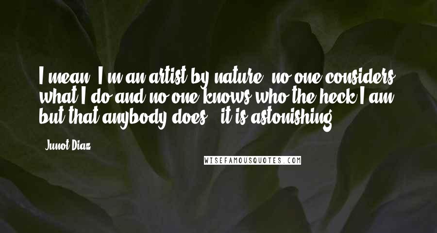 Junot Diaz Quotes: I mean, I'm an artist by nature; no one considers what I do and no one knows who the heck I am, but that anybody does - it is astonishing.