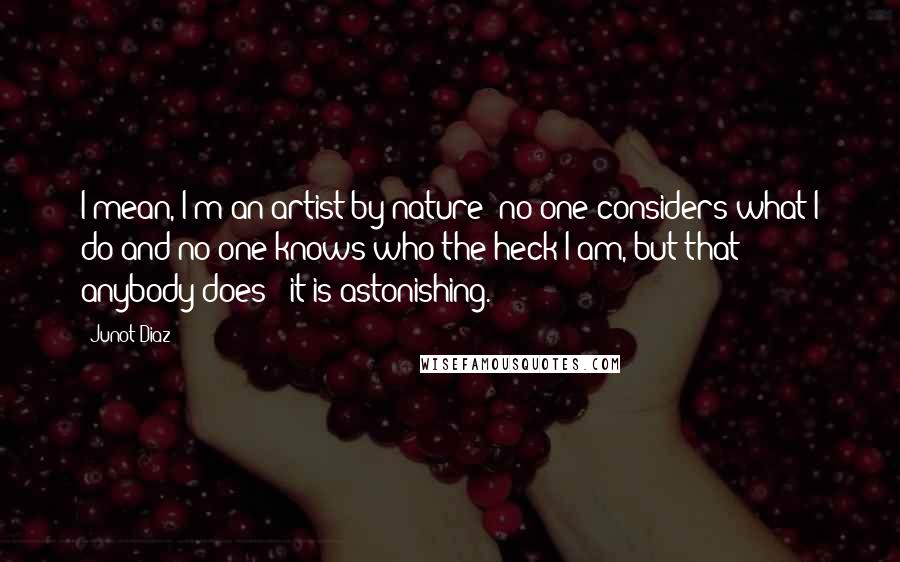 Junot Diaz Quotes: I mean, I'm an artist by nature; no one considers what I do and no one knows who the heck I am, but that anybody does - it is astonishing.