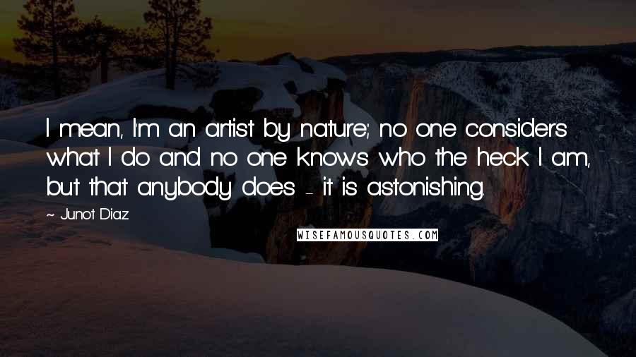 Junot Diaz Quotes: I mean, I'm an artist by nature; no one considers what I do and no one knows who the heck I am, but that anybody does - it is astonishing.